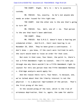 1
2
3
4
5
6
7
8
9
10
11
12
13
14
15
16
17
18
19
20
21
22
23
24
25
Kari McGrath, CCR, RMR, CRR - Court Reporter
kari.mcgrath@yahoo.com
78
THE COURT: Right. He's in -- he's in juvenile
custody.
MR. FRESCO: Yes, exactly. So he's not anyone who
needs an order issued for him right now.
THE COURT: And the other one is the one that's going
to turn 18?
MR. FRESCO: Yes. Well, one of -- no. That person
is the one that hasn't been admitted.
THE COURT: Okay.
MR. FRESCO: But G.M.G.C. doesn't have a hearing yet
scheduled either. And M.A.M., their next hearing is on
November 20, 2014. They've been given a continuance. I
don't know -- you know, if the court were inclined to wait,
the court would need to issue an order for that case.
But even in that case, Your Honor, the point is, there's
not a Fifth Amendment right to counsel. And I'll take you
through now why there wouldn't be a Fifth Amendment right to
counsel for this one person that the Fifth Amendment Mathews
v. Eldridge analysis would apply for.
And the reason there isn't, Your Honor, is because, one,
we've talked about that the liberty interest is not the
physical -- is a physical imprisonment of the person. That's
the first prong of the test.
In the second prong of the test, which is the risk of
erroneous deprivation, that is, again, the same for adults
Case 2:14-cv-01026-TSZ Document 113 Filed 04/06/15 Page 78 of 124
 