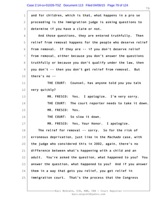 1
2
3
4
5
6
7
8
9
10
11
12
13
14
15
16
17
18
19
20
21
22
23
24
25
Kari McGrath, CCR, RMR, CRR - Court Reporter
kari.mcgrath@yahoo.com
79
and for children, which is that, what happens in a pro se
proceeding is the immigration judge is asking questions to
determine if you have a claim or not.
And those questions, they are entered truthfully. Then
relief from removal happens for the people who deserve relief
from removal. If they are -- if you don't deserve relief
from removal, either because you don't answer the questions
truthfully or because you don't qualify under the law, then
you don't -- then you don't get relief from removal. But
there's no --
THE COURT: Counsel, has anyone told you you talk
very quickly?
MR. FRESCO: Yes. I apologize. I'm very sorry.
THE COURT: The court reporter needs to take it down.
MR. FRESCO: Yes.
THE COURT: So slow it down.
MR. FRESCO: Yes, Your Honor. I apologize.
The relief for removal -- sorry. So for the risk of
erroneous deprivation, just like in the Machado case, with
the judge who considered this in 2002, again, there's no
difference between what's happening with a child and an
adult. You're asked the question, what happened to you? You
answer the question, what happened to you? And if you answer
them in a way that gets you relief, you get relief in
immigration court. That's the process that the Congress
Case 2:14-cv-01026-TSZ Document 113 Filed 04/06/15 Page 79 of 124
 