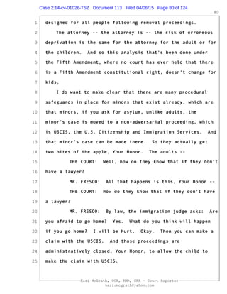 1
2
3
4
5
6
7
8
9
10
11
12
13
14
15
16
17
18
19
20
21
22
23
24
25
Kari McGrath, CCR, RMR, CRR - Court Reporter
kari.mcgrath@yahoo.com
80
designed for all people following removal proceedings.
The attorney -- the attorney is -- the risk of erroneous
deprivation is the same for the attorney for the adult or for
the children. And so this analysis that's been done under
the Fifth Amendment, where no court has ever held that there
is a Fifth Amendment constitutional right, doesn't change for
kids.
I do want to make clear that there are many procedural
safeguards in place for minors that exist already, which are
that minors, if you ask for asylum, unlike adults, the
minor's case is moved to a non-adversarial proceeding, which
is USCIS, the U.S. Citizenship and Immigration Services. And
that minor's case can be made there. So they actually get
two bites of the apple, Your Honor. The adults --
THE COURT: Well, how do they know that if they don't
have a lawyer?
MR. FRESCO: All that happens is this, Your Honor --
THE COURT: How do they know that if they don't have
a lawyer?
MR. FRESCO: By law, the immigration judge asks: Are
you afraid to go home? Yes. What do you think will happen
if you go home? I will be hurt. Okay. Then you can make a
claim with the USCIS. And those proceedings are
administratively closed, Your Honor, to allow the child to
make the claim with USCIS.
Case 2:14-cv-01026-TSZ Document 113 Filed 04/06/15 Page 80 of 124
 