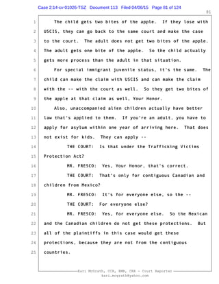 1
2
3
4
5
6
7
8
9
10
11
12
13
14
15
16
17
18
19
20
21
22
23
24
25
Kari McGrath, CCR, RMR, CRR - Court Reporter
kari.mcgrath@yahoo.com
81
The child gets two bites of the apple. If they lose with
USCIS, they can go back to the same court and make the case
to the court. The adult does not get two bites of the apple.
The adult gets one bite of the apple. So the child actually
gets more process than the adult in that situation.
For special immigrant juvenile status, it's the same. The
child can make the claim with USCIS and can make the claim
with the -- with the court as well. So they get two bites of
the apple at that claim as well, Your Honor.
Also, unaccompanied alien children actually have better
law that's applied to them. If you're an adult, you have to
apply for asylum within one year of arriving here. That does
not exist for kids. They can apply --
THE COURT: Is that under the Trafficking Victims
Protection Act?
MR. FRESCO: Yes, Your Honor, that's correct.
THE COURT: That's only for contiguous Canadian and
children from Mexico?
MR. FRESCO: It's for everyone else, so the --
THE COURT: For everyone else?
MR. FRESCO: Yes, for everyone else. So the Mexican
and the Canadian children do not get these protections. But
all of the plaintiffs in this case would get these
protections, because they are not from the contiguous
countries.
Case 2:14-cv-01026-TSZ Document 113 Filed 04/06/15 Page 81 of 124
 
