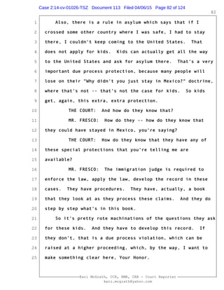 1
2
3
4
5
6
7
8
9
10
11
12
13
14
15
16
17
18
19
20
21
22
23
24
25
Kari McGrath, CCR, RMR, CRR - Court Reporter
kari.mcgrath@yahoo.com
82
Also, there is a rule in asylum which says that if I
crossed some other country where I was safe, I had to stay
there, I couldn't keep coming to the United States. That
does not apply for kids. Kids can actually get all the way
to the United States and ask for asylum there. That's a very
important due process protection, because many people will
lose on their "Why didn't you just stay in Mexico?" doctrine,
where that's not -- that's not the case for kids. So kids
get, again, this extra, extra protection.
THE COURT: And how do they know that?
MR. FRESCO: How do they -- how do they know that
they could have stayed in Mexico, you're saying?
THE COURT: How do they know that they have any of
these special protections that you're telling me are
available?
MR. FRESCO: The immigration judge is required to
enforce the law, apply the law, develop the record in these
cases. They have procedures. They have, actually, a book
that they look at as they process these claims. And they do
step by step what's in this book.
So it's pretty rote machinations of the questions they ask
for these kids. And they have to develop this record. If
they don't, that is a due process violation, which can be
raised at a higher proceeding, which, by the way, I want to
make something clear here, Your Honor.
Case 2:14-cv-01026-TSZ Document 113 Filed 04/06/15 Page 82 of 124
 