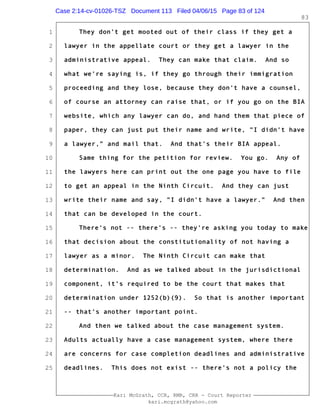 1
2
3
4
5
6
7
8
9
10
11
12
13
14
15
16
17
18
19
20
21
22
23
24
25
Kari McGrath, CCR, RMR, CRR - Court Reporter
kari.mcgrath@yahoo.com
83
They don't get mooted out of their class if they get a
lawyer in the appellate court or they get a lawyer in the
administrative appeal. They can make that claim. And so
what we're saying is, if they go through their immigration
proceeding and they lose, because they don't have a counsel,
of course an attorney can raise that, or if you go on the BIA
website, which any lawyer can do, and hand them that piece of
paper, they can just put their name and write, "I didn't have
a lawyer," and mail that. And that's their BIA appeal.
Same thing for the petition for review. You go. Any of
the lawyers here can print out the one page you have to file
to get an appeal in the Ninth Circuit. And they can just
write their name and say, "I didn't have a lawyer." And then
that can be developed in the court.
There's not -- there's -- they're asking you today to make
that decision about the constitutionality of not having a
lawyer as a minor. The Ninth Circuit can make that
determination. And as we talked about in the jurisdictional
component, it's required to be the court that makes that
determination under 1252(b)(9). So that is another important
-- that's another important point.
And then we talked about the case management system.
Adults actually have a case management system, where there
are concerns for case completion deadlines and administrative
deadlines. This does not exist -- there's not a policy the
Case 2:14-cv-01026-TSZ Document 113 Filed 04/06/15 Page 83 of 124
 