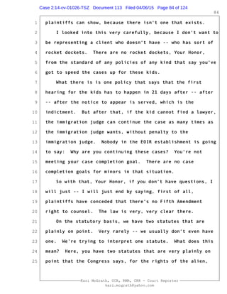 1
2
3
4
5
6
7
8
9
10
11
12
13
14
15
16
17
18
19
20
21
22
23
24
25
Kari McGrath, CCR, RMR, CRR - Court Reporter
kari.mcgrath@yahoo.com
84
plaintiffs can show, because there isn't one that exists.
I looked into this very carefully, because I don't want to
be representing a client who doesn't have -- who has sort of
rocket dockets. There are no rocket dockets, Your Honor,
from the standard of any policies of any kind that say you've
got to speed the cases up for these kids.
What there is is one policy that says that the first
hearing for the kids has to happen in 21 days after -- after
-- after the notice to appear is served, which is the
indictment. But after that, if the kid cannot find a lawyer,
the immigration judge can continue the case as many times as
the immigration judge wants, without penalty to the
immigration judge. Nobody in the EOIR establishment is going
to say: Why are you continuing these cases? You're not
meeting your case completion goal. There are no case
completion goals for minors in that situation.
So with that, Your Honor, if you don't have questions, I
will just -- I will just end by saying, first of all,
plaintiffs have conceded that there's no Fifth Amendment
right to counsel. The law is very, very clear there.
On the statutory basis, we have two statutes that are
plainly on point. Very rarely -- we usually don't even have
one. We're trying to interpret one statute. What does this
mean? Here, you have two statutes that are very plainly on
point that the Congress says, for the rights of the alien,
Case 2:14-cv-01026-TSZ Document 113 Filed 04/06/15 Page 84 of 124
 