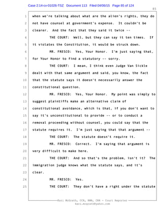 1
2
3
4
5
6
7
8
9
10
11
12
13
14
15
16
17
18
19
20
21
22
23
24
25
Kari McGrath, CCR, RMR, CRR - Court Reporter
kari.mcgrath@yahoo.com
85
when we're talking about what are the alien's rights, they do
not have counsel at government's expense. It couldn't be
clearer. And the fact that they said it twice --
THE COURT: Well, but they can say it ten times. If
it violates the Constitution, it would be struck down.
MR. FRESCO: Yes, Your Honor. I'm just saying that,
for Your Honor to find a statutory -- sorry.
THE COURT: I mean, I think even Judge Van Sickle
dealt with that same argument and said, you know, the fact
that the statute says it doesn't necessarily answer the
constitutional question.
MR. FRESCO: Yes, Your Honor. My point was simply to
suggest plaintiffs make an alternative claim of
constitutional avoidance, which is that, if you don't want to
say it's unconstitutional to provide -- or to conduct a
removal proceeding without counsel, you could say that the
statute requires it. I'm just saying that that argument --
THE COURT: The statute doesn't require it.
MR. FRESCO: Correct. I'm saying that argument is
very difficult to make here.
THE COURT: And so that's the problem, isn't it? The
immigration judge knows what the statute says, and it's
clear.
MR. FRESCO: Yes.
THE COURT: They don't have a right under the statute
Case 2:14-cv-01026-TSZ Document 113 Filed 04/06/15 Page 85 of 124
 