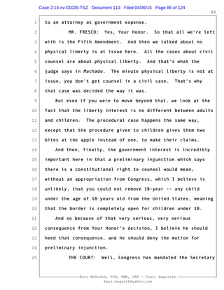 1
2
3
4
5
6
7
8
9
10
11
12
13
14
15
16
17
18
19
20
21
22
23
24
25
Kari McGrath, CCR, RMR, CRR - Court Reporter
kari.mcgrath@yahoo.com
86
to an attorney at government expense.
MR. FRESCO: Yes, Your Honor. So that all we're left
with is the Fifth Amendment. And then we talked about no
physical liberty is at issue here. All the cases about civil
counsel are about physical liberty. And that's what the
judge says in Machado. The minute physical liberty is not at
issue, you don't get counsel in a civil case. That's why
that case was decided the way it was.
But even if you were to move beyond that, we look at the
fact that the liberty interest is no different between adults
and children. The procedural case happens the same way,
except that the procedure given to children gives them two
bites at the apple instead of one, to make their claims.
And then, finally, the government interest is incredibly
important here in that a preliminary injunction which says
there is a constitutional right to counsel would mean,
without an appropriation from Congress, which I believe is
unlikely, that you could not remove 18-year -- any child
under the age of 18 years old from the United States, meaning
that the border is completely open for children under 18.
And so because of that very serious, very serious
consequence from Your Honor's decision, I believe he should
heed that consequence, and he should deny the motion for
preliminary injunction.
THE COURT: Well, Congress has mandated the Secretary
Case 2:14-cv-01026-TSZ Document 113 Filed 04/06/15 Page 86 of 124
 