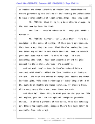 1
2
3
4
5
6
7
8
9
10
11
12
13
14
15
16
17
18
19
20
21
22
23
24
25
Kari McGrath, CCR, RMR, CRR - Court Reporter
kari.mcgrath@yahoo.com
87
of Health and Human Services to ensure that unaccompanied
minors governed by the victims of trafficking and persecution
to have representation at legal proceedings, have they not?
MR. FRESCO: What it is is a best efforts clause, is
the best way to describe that.
THE COURT: They've mandated it. They just haven't
funded it.
MR. FRESCO: Correct. Well, what they -- it's not
mandated in the sense of saying, if they don't get counsel,
they have a way they can sue. What they're saying is, you,
the Secretary of Health and Human Services, have to conduct
your best possible effort, is what it says. It says
something like that. Your best possible effort to give
counsel to these kids, wherever it's possible.
And so what they've done is they've entered into a
contract with what's called the Vera Institute of Justice,
V-E-R-A. And with the amount of money that Health and Human
Services gets, Vera does screenings of every single child in
the custody of Health and Human Services, if there's time,
which many cases there are, some there are not.
And they tell them, this is what you can do, you can file
for asylum, you can file for special immigrant juvenile
status. In about 5 percent of the cases, they can actually
get direct representation, because that's how much money is
available from this grant.
Case 2:14-cv-01026-TSZ Document 113 Filed 04/06/15 Page 87 of 124
 