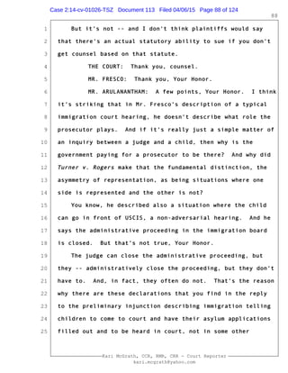 1
2
3
4
5
6
7
8
9
10
11
12
13
14
15
16
17
18
19
20
21
22
23
24
25
Kari McGrath, CCR, RMR, CRR - Court Reporter
kari.mcgrath@yahoo.com
88
But it's not -- and I don't think plaintiffs would say
that there's an actual statutory ability to sue if you don't
get counsel based on that statute.
THE COURT: Thank you, counsel.
MR. FRESCO: Thank you, Your Honor.
MR. ARULANANTHAM: A few points, Your Honor. I think
it's striking that in Mr. Fresco's description of a typical
immigration court hearing, he doesn't describe what role the
prosecutor plays. And if it's really just a simple matter of
an inquiry between a judge and a child, then why is the
government paying for a prosecutor to be there? And why did
Turner v. Rogers make that the fundamental distinction, the
asymmetry of representation, as being situations where one
side is represented and the other is not?
You know, he described also a situation where the child
can go in front of USCIS, a non-adversarial hearing. And he
says the administrative proceeding in the immigration board
is closed. But that's not true, Your Honor.
The judge can close the administrative proceeding, but
they -- administratively close the proceeding, but they don't
have to. And, in fact, they often do not. That's the reason
why there are these declarations that you find in the reply
to the preliminary injunction describing immigration telling
children to come to court and have their asylum applications
filled out and to be heard in court, not in some other
Case 2:14-cv-01026-TSZ Document 113 Filed 04/06/15 Page 88 of 124
 