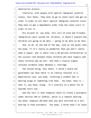 1
2
3
4
5
6
7
8
9
10
11
12
13
14
15
16
17
18
19
20
21
22
23
24
25
Kari McGrath, CCR, RMR, CRR - Court Reporter
kari.mcgrath@yahoo.com
89
adversarial process.
Similarly, with people with special immigrant juvenile
status, Your Honor, they have to go to state court and get an
order in order to win their special immigrant juvenile claim.
They have to get a dependency order from the state court in
order to win it.
His account of, you know, this sort of kind and friendly
immigration court system for children, it doesn't explain how
children are going to be able -- going to be able to do that.
And, to me, at the end of the day, look at the grant rate.
You know, if it's really so wonderful that you don't really
need a lawyer, why is there like a 60 percent differential on
the success rate between those children who have lawyers and
those children who do not? And that's clearly highly
relevant evidence under Mathews v. Eldridge.
The second thing, Your Honor, I think I heard the
government say that there is no liberty interest in a
deportation case, you know, involving a student who is
dealing drugs or something like that. You know, that is --
that is, you know, wrong. It's contrary to a whole lot of
Supreme Court law.
And the fact is that Congress chose to create a procedure
under Section 240 or 1229(a), which is a removal hearing.
You know, Congress decided that you were entitled to a fair
hearing in that procedure. You know, I think that's at least
Case 2:14-cv-01026-TSZ Document 113 Filed 04/06/15 Page 89 of 124
 