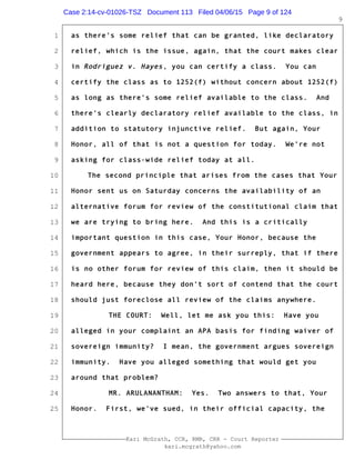 1
2
3
4
5
6
7
8
9
10
11
12
13
14
15
16
17
18
19
20
21
22
23
24
25
Kari McGrath, CCR, RMR, CRR - Court Reporter
kari.mcgrath@yahoo.com
9
as there's some relief that can be granted, like declaratory
relief, which is the issue, again, that the court makes clear
in Rodriguez v. Hayes, you can certify a class. You can
certify the class as to 1252(f) without concern about 1252(f)
as long as there's some relief available to the class. And
there's clearly declaratory relief available to the class, in
addition to statutory injunctive relief. But again, Your
Honor, all of that is not a question for today. We're not
asking for class-wide relief today at all.
The second principle that arises from the cases that Your
Honor sent us on Saturday concerns the availability of an
alternative forum for review of the constitutional claim that
we are trying to bring here. And this is a critically
important question in this case, Your Honor, because the
government appears to agree, in their surreply, that if there
is no other forum for review of this claim, then it should be
heard here, because they don't sort of contend that the court
should just foreclose all review of the claims anywhere.
THE COURT: Well, let me ask you this: Have you
alleged in your complaint an APA basis for finding waiver of
sovereign immunity? I mean, the government argues sovereign
immunity. Have you alleged something that would get you
around that problem?
MR. ARULANANTHAM: Yes. Two answers to that, Your
Honor. First, we've sued, in their official capacity, the
Case 2:14-cv-01026-TSZ Document 113 Filed 04/06/15 Page 9 of 124
 