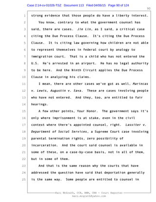 1
2
3
4
5
6
7
8
9
10
11
12
13
14
15
16
17
18
19
20
21
22
23
24
25
Kari McGrath, CCR, RMR, CRR - Court Reporter
kari.mcgrath@yahoo.com
90
strong evidence that those people do have a liberty interest.
You know, contrary to what the government counsel has
said, there are cases. Jie Lin, as I said, a critical case
citing the Due Process Clause. It's citing the Due Process
Clause. It is citing law governing how children are not able
to represent themselves in federal court by analogy to
immigration court. That is a child who has not entered the
U.S. He's arrested in an airport. He has no legal authority
to be here. And the Ninth Circuit applies the Due Process
Clause in analyzing his claims.
I mean, there are other cases we've got as well, Marincas
v. Lewis, Augustin v. Sava. These are cases involving people
who have not entered. And they, too, are entitled to fair
hearings.
A few other points, Your Honor. The government says it's
only where imprisonment is at stake, even in the civil
context where there's appointed counsel, right. Lassiter v.
Department of Social Services, a Supreme Court case involving
parental termination rights, zero possibility of
incarceration. And the court said counsel is available in
some of these, on a case-by-case basis, not in all of them,
but in some of them.
And that is the same reason why the courts that have
addressed the question have said that deportation generally
is the same way. Some people are entitled to counsel in
Case 2:14-cv-01026-TSZ Document 113 Filed 04/06/15 Page 90 of 124
 