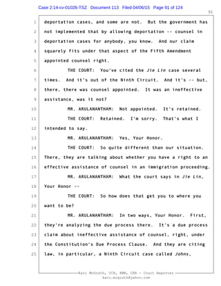 1
2
3
4
5
6
7
8
9
10
11
12
13
14
15
16
17
18
19
20
21
22
23
24
25
Kari McGrath, CCR, RMR, CRR - Court Reporter
kari.mcgrath@yahoo.com
91
deportation cases, and some are not. But the government has
not implemented that by allowing deportation -- counsel in
deportation cases for anybody, you know. And our claim
squarely fits under that aspect of the Fifth Amendment
appointed counsel right.
THE COURT: You've cited the Jie Lin case several
times. And it's out of the Ninth Circuit. And it's -- but,
there, there was counsel appointed. It was an ineffective
assistance, was it not?
MR. ARULANANTHAM: Not appointed. It's retained.
THE COURT: Retained. I'm sorry. That's what I
intended to say.
MR. ARULANANTHAM: Yes, Your Honor.
THE COURT: So quite different than our situation.
There, they are talking about whether you have a right to an
effective assistance of counsel in an immigration proceeding.
MR. ARULANANTHAM: What the court says in Jie Lin,
Your Honor --
THE COURT: So how does that get you to where you
want to be?
MR. ARULANANTHAM: In two ways, Your Honor. First,
they're analyzing the due process there. It's a due process
claim about ineffective assistance of counsel, right, under
the Constitution's Due Process Clause. And they are citing
law, in particular, a Ninth Circuit case called Johns,
Case 2:14-cv-01026-TSZ Document 113 Filed 04/06/15 Page 91 of 124
 