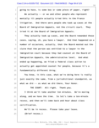 1
2
3
4
5
6
7
8
9
10
11
12
13
14
15
16
17
18
19
20
21
22
23
24
25
Kari McGrath, CCR, RMR, CRR - Court Reporter
kari.mcgrath@yahoo.com
94
going to have, is some box or some piece of paper, right?
We actually -- or we and other people who represent
mentally ill people actually tried this in the Franco
litigation. And there were people who took up cases at the
Board of Immigration Appeals, not the circuit court. They
tried it at the Board of Immigration Appeals.
They actually took up cases, and the Board remanded those
cases, saying, oh, you have a lawyer. And that happened on a
number of occasions, actually, that the Board mooted out the
claim that the person was entitled to a lawyer in the
immigration court because they had counsel at the Board of
Immigration Appeals, the administrative level. And what
ended up happening, we filed a federal class action to
actually get appointed counsel for people, because it's a
fundamentally different thing.
You know, in this case, what we're doing here is really
just exactly the same, from a jurisdictional standpoint, as
what we did -- as what we did there, Your Honor.
THE COURT: All right. Thank you.
I think we'll take another ten minutes. We're moving
along, and we have the time. So let's take a ten-minute
recess, and then we'll come back and hear about class
certification.
We'll be in recess. Please take your leave.
(Brief recess.)
Case 2:14-cv-01026-TSZ Document 113 Filed 04/06/15 Page 94 of 124
 