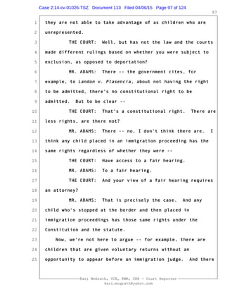 1
2
3
4
5
6
7
8
9
10
11
12
13
14
15
16
17
18
19
20
21
22
23
24
25
Kari McGrath, CCR, RMR, CRR - Court Reporter
kari.mcgrath@yahoo.com
97
they are not able to take advantage of as children who are
unrepresented.
THE COURT: Well, but has not the law and the courts
made different rulings based on whether you were subject to
exclusion, as opposed to deportation?
MR. ADAMS: There -- the government cites, for
example, to Landon v. Plasencia, about not having the right
to be admitted, there's no constitutional right to be
admitted. But to be clear --
THE COURT: That's a constitutional right. There are
less rights, are there not?
MR. ADAMS: There -- no, I don't think there are. I
think any child placed in an immigration proceeding has the
same rights regardless of whether they were --
THE COURT: Have access to a fair hearing.
MR. ADAMS: To a fair hearing.
THE COURT: And your view of a fair hearing requires
an attorney?
MR. ADAMS: That is precisely the case. And any
child who's stopped at the border and then placed in
immigration proceedings has those same rights under the
Constitution and the statute.
Now, we're not here to argue -- for example, there are
children that are given voluntary returns without an
opportunity to appear before an immigration judge. And there
Case 2:14-cv-01026-TSZ Document 113 Filed 04/06/15 Page 97 of 124
 