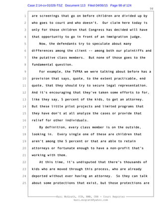 1
2
3
4
5
6
7
8
9
10
11
12
13
14
15
16
17
18
19
20
21
22
23
24
25
Kari McGrath, CCR, RMR, CRR - Court Reporter
kari.mcgrath@yahoo.com
98
are screenings that go on before children are divided up by
who goes to court and who doesn't. Our claim here today is
only for those children that Congress has decided will have
that opportunity to go in front of an immigration judge.
Now, the defendants try to speculate about many
differences among the client -- among both our plaintiffs and
the putative class members. But none of those goes to the
fundamental question.
For example, the TVPRA we were talking about before has a
provision that says, quote, to the extent practicable, end
quote, that they should try to secure legal representation.
And it's encouraging that they've taken some efforts to for,
like they say, 5 percent of the kids, to get an attorney.
But these little pilot projects and limited programs that
they have don't at all analyze the cases or provide that
relief for other individuals.
By definition, every class member is on the outside,
looking in. Every single one of these are children that
aren't among the 5 percent or that are able to retain
attorneys or fortunate enough to have a non-profit that's
working with them.
At this time, it's undisputed that there's thousands of
kids who are moved through this process, who are already
deported without ever having an attorney. So they can talk
about some protections that exist, but those protections are
Case 2:14-cv-01026-TSZ Document 113 Filed 04/06/15 Page 98 of 124
 