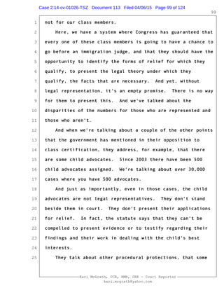 1
2
3
4
5
6
7
8
9
10
11
12
13
14
15
16
17
18
19
20
21
22
23
24
25
Kari McGrath, CCR, RMR, CRR - Court Reporter
kari.mcgrath@yahoo.com
99
not for our class members.
Here, we have a system where Congress has guaranteed that
every one of these class members is going to have a chance to
go before an immigration judge, and that they should have the
opportunity to identify the forms of relief for which they
qualify, to present the legal theory under which they
qualify, the facts that are necessary. And yet, without
legal representation, it's an empty promise. There is no way
for them to present this. And we've talked about the
disparities of the numbers for those who are represented and
those who aren't.
And when we're talking about a couple of the other points
that the government has mentioned in their opposition to
class certification, they address, for example, that there
are some child advocates. Since 2003 there have been 500
child advocates assigned. We're talking about over 30,000
cases where you have 500 advocates.
And just as importantly, even in those cases, the child
advocates are not legal representatives. They don't stand
beside them in court. They don't present their applications
for relief. In fact, the statute says that they can't be
compelled to present evidence or to testify regarding their
findings and their work in dealing with the child's best
interests.
They talk about other procedural protections, that some
Case 2:14-cv-01026-TSZ Document 113 Filed 04/06/15 Page 99 of 124
 