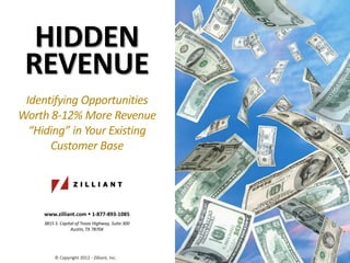 HIDDEN
 REVENUE
 Identifying Opportunities
Worth 8-12% More Revenue
  “Hiding” in Your Existing
      Customer Base




     www.zilliant.com  1-877-893-1085
     3815 S. Capital of Texas Highway, Suite 300
                  Austin, TX 78704




          © Copyright 2012 - Zilliant, Inc.
 
