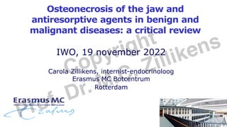 Osteonecrosis of the jaw and
antiresorptive agents in benign and
malignant diseases: a critical review
IWO, 19 november 2022
Carola Zillikens, internist-endocrinoloog
Erasmus MC Botcentrum
Rotterdam
Copyright
Prof. Dr. M.C. Zillikens
 