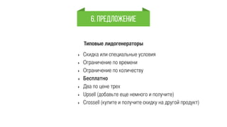 6. Предложение 
Типовые лидогенераторы 
‣ Скидка или специальные условия 
‣ Ограничение по времени 
‣ Ограничение по количеству 
‣ Бесплатно 
‣ Два по цене трех 
‣ Upsell (добавьте еще немного и получите) 
‣ Crossell (купите и получите скидку на другой продукт) 
 