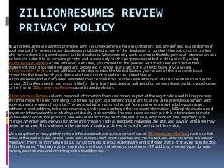 ZILLIONRESUMES REVIEW
PRIVACY POLICY
At ZillionResumes we want to provide a safe, secure experience for our customers.You are defined as a customer if
you have paid for access to our databases or obtained a copy of the databases or portions thereof, or other parties
who have otherwise gained access to the databases.We constantly work to ensure that the personal information our
customers, submit to us remains private, and is used only for the purposes described in this policy. By using
Zillionresumes Review or our affiliated web sites, you consent to the policies and practices described in this
Statement.Your data will be stored and processed in whole or in part in the United States. If you access
Zillionresumes Review or our affiliated web sites outside the United States, your usage of the site constitutes
consent to the transfer of your data out of your country and to the United States.
ZillionResumes and our affiliated web sites may contain links to other web sites over which ZillionResumes has no
control. ZillionResumes is not responsible for the privacy practices or policies of other web sites to which you choose
to link from a Zillionresumes Review our affiliated websites.
Zillionresumes Review collects personal information from customers as part of the registration and billing process.
This information is used for billing, customer support, customer contact and to allow us to provide customers with
access to secure areas of our site.The personal information collected from customers may include your name,
address, e-mail address, telephone number, credit card number, other contact information, billing information and
any other information from which your identity is discernible. In some cases we may use this information to make
you aware of additional products and services which may be of interest to you, or to contact you regarding site
changes.We may also ask you for other information, such as feedback regarding the site, and ways in which we may
better serve you.This is always in the context of trying to deliver to you the best possible service.
We also gather or may gather certain information about our customers' use of Zillionresumes Review, such as what
areas of the website are visited, what services are used, what searches are conducted and what resumes are viewed.
Moreover, there is information about our customers' computer hardware and software that is or may be collected by
ZillionResumes.This information can include without limitation, our customers' IP address, browser type, domain
names, access times and referring web site addresses.
 