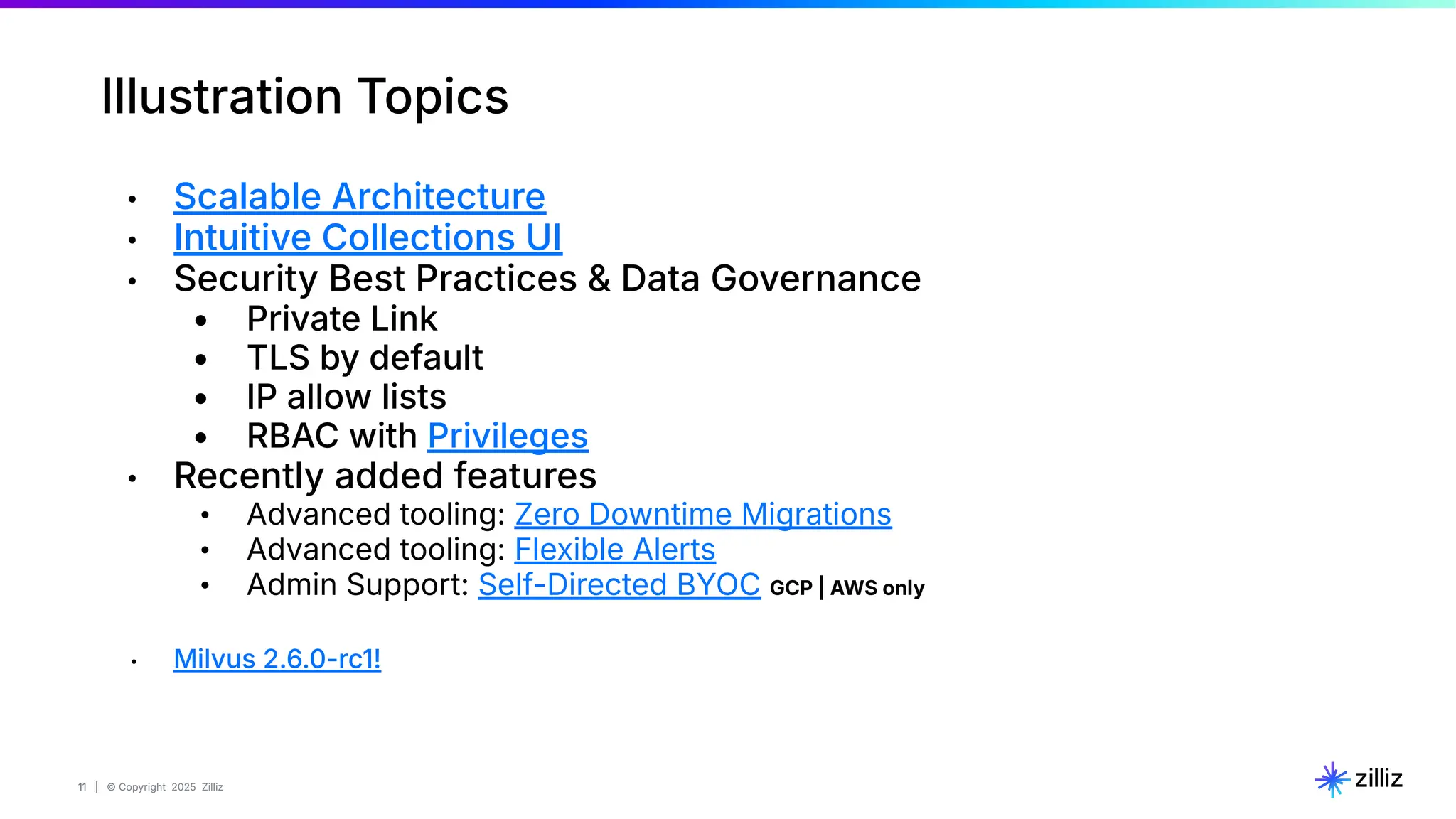 11 | © Copyright 2025 Zilliz
11
Illustration Topics
• Scalable Architecture
• Intuitive Collections UI
• Security Best Practices & Data Governance
• Private Link
• TLS by default
• IP allow lists
• RBAC with Privileges
• Recently added features
• Advanced tooling: Zero Downtime Migrations
• Advanced tooling: Flexible Alerts
• Admin Support: Self-Directed BYOC GCP | AWS only
• Milvus 2.6.0-rc1!
 
