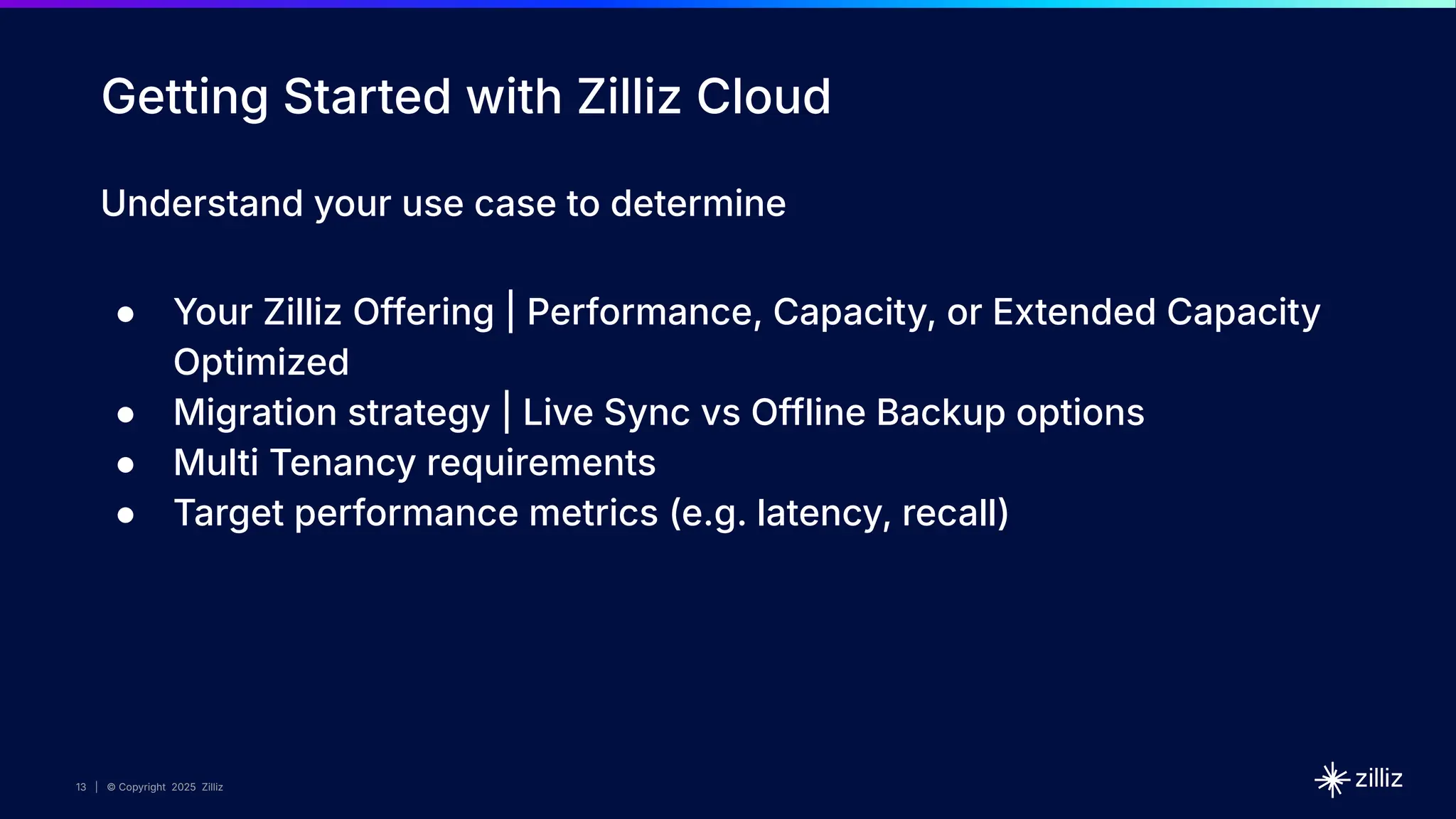 13 | © Copyright 2025 Zilliz
13
13 | © Copyright 2025 Zilliz
Getting Started with Zilliz Cloud
Understand your use case to determine
● Your Zilliz Offering | Performance, Capacity, or Extended Capacity
Optimized
● Migration strategy | Live Sync vs Offline Backup options
● Multi Tenancy requirements
● Target performance metrics (e.g. latency, recall)
 