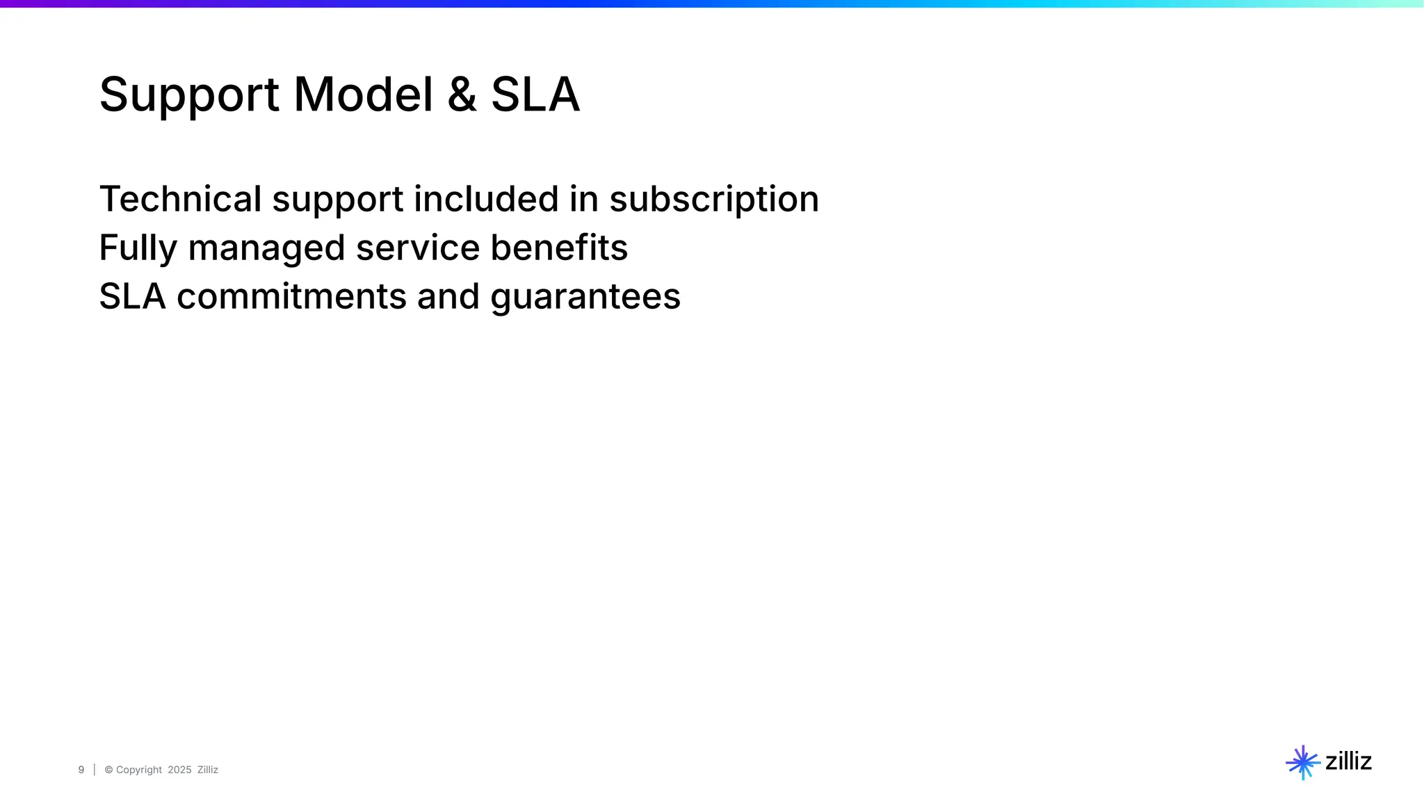 9 | © Copyright 2025 Zilliz
9
Support Model & SLA
Technical support included in subscription
Fully managed service benefits
SLA commitments and guarantees
 