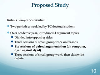 Kuhn’s two-year curriculumKuhn’s two-year curriculum
Two periods a week led by TC doctoral studentTwo periods a week led by TC doctoral student
Over academic year, introduced 4 argument topicsOver academic year, introduced 4 argument topics
Divided into opposing sidesDivided into opposing sides
Three sessions of small group work on reasonsThree sessions of small group work on reasons
Six sessions of paired argumentation (on computer,Six sessions of paired argumentation (on computer,
dyad against dyad)dyad against dyad)
Three sessions of small group work, then classwideThree sessions of small group work, then classwide
debatedebate
Proposed StudyProposed Study
10
 