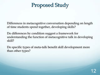 Differences in metacognitive conversation depending on lengthDifferences in metacognitive conversation depending on length
of time students spend together, developing skills?of time students spend together, developing skills?
Do differences by condition suggest a framework forDo differences by condition suggest a framework for
understanding the function of metacognitive talk in developingunderstanding the function of metacognitive talk in developing
skill?skill?
Do specific types of meta-talk benefit skill development moreDo specific types of meta-talk benefit skill development more
than other types?than other types?
Proposed StudyProposed Study
12
 