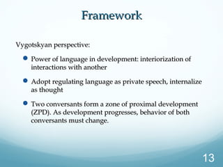 FrameworkFramework
Vygotskyan perspective:Vygotskyan perspective:
 Power of language in development: interiorization ofPower of language in development: interiorization of
interactions with anotherinteractions with another
 Adopt regulating language as private speech, internalizeAdopt regulating language as private speech, internalize
as thoughtas thought
 Two conversants form a zone of proximal developmentTwo conversants form a zone of proximal development
(ZPD). As development progresses, behavior of both(ZPD). As development progresses, behavior of both
conversants must change.conversants must change.
13
 