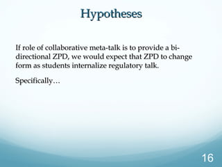 HypothesesHypotheses
If role of collaborative meta-talk is to provide a bi-If role of collaborative meta-talk is to provide a bi-
directional ZPD, we would expect that ZPD to changedirectional ZPD, we would expect that ZPD to change
form as students internalize regulatory talk.form as students internalize regulatory talk.
Specifically…Specifically…
16
 