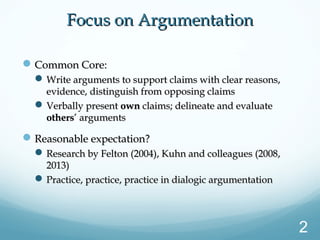 Focus on ArgumentationFocus on Argumentation
Common Core:Common Core:
Write arguments to support claims with clear reasons,Write arguments to support claims with clear reasons,
evidence, distinguish from opposing claimsevidence, distinguish from opposing claims
Verbally presentVerbally present ownown claims; delineate and evaluateclaims; delineate and evaluate
othersothers’ arguments’ arguments
Reasonable expectation?Reasonable expectation?
Research by Felton (2004), Kuhn and colleagues (2008,Research by Felton (2004), Kuhn and colleagues (2008,
2013)2013)
Practice, practice, practice in dialogic argumentationPractice, practice, practice in dialogic argumentation
2
 