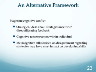 An Alternative FrameworkAn Alternative Framework
Piagetian: cognitive conflictPiagetian: cognitive conflict
 Strategies, ideas about strategies meet withStrategies, ideas about strategies meet with
disequilibrating feedbackdisequilibrating feedback
 Cognitive reconstruction within individualCognitive reconstruction within individual
 Metacognitive talk focused on disagreement regardingMetacognitive talk focused on disagreement regarding
strategies may have most impact on developing skillsstrategies may have most impact on developing skills
23
 