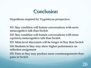 ConclusionConclusion
Hypotheses inspired by Vygotskyan perspective:Hypotheses inspired by Vygotskyan perspective:
H1: Stay condition will feature conversations with moreH1: Stay condition will feature conversations with more
metacognitive talk than Switchmetacognitive talk than Switch
H2: Stay condition will feature conversations with moreH2: Stay condition will feature conversations with more
regulatoryregulatory metacognitive talk than Switchmetacognitive talk than Switch
H3: Meta-level discussion will be longer in Stay than SwitchH3: Meta-level discussion will be longer in Stay than Switch
H4: Students in Stay may show higher performance onH4: Students in Stay may show higher performance on
reflection assignmentreflection assignment
H5: Pairs in Stay may produce more counterarguments thanH5: Pairs in Stay may produce more counterarguments than
pairs in Switchpairs in Switch
26
 
