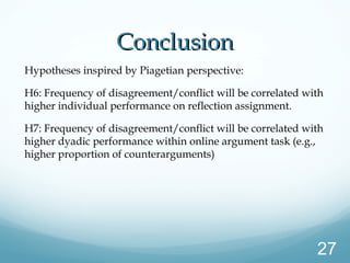ConclusionConclusion
Hypotheses inspired by Piagetian perspective:
H6: Frequency of disagreement/conflict will be correlated with
higher individual performance on reflection assignment.
H7: Frequency of disagreement/conflict will be correlated with
higher dyadic performance within online argument task (e.g.,
higher proportion of counterarguments)
27
 
