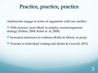 Practice, practice, practicePractice, practice, practice
Adolescents engage in series of arguments with one another
With practice, more likely to employ counterargument
strategy (Felton, 2004; Kuhn et. al, 2008)
Increased references to evidence (Kuhn & Moore, in prep)
Transfer to individual writing task (Kuhn & Crowell, 2011)
3
 