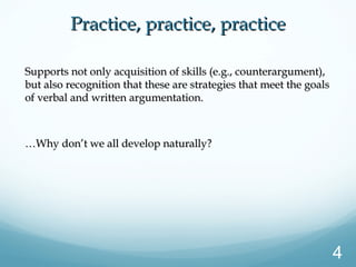 Supports not only acquisition of skills (e.g., counterargument),Supports not only acquisition of skills (e.g., counterargument),
but also recognition that these are strategies that meet the goalsbut also recognition that these are strategies that meet the goals
of verbal and written argumentation.of verbal and written argumentation.
……Why don’t we all develop naturally?Why don’t we all develop naturally?
Practice, practice, practicePractice, practice, practice
4
 
