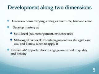 Development along two dimensionsDevelopment along two dimensions
 Learners choose varying strategies over time; trial and errorLearners choose varying strategies over time; trial and error
 Develop mastery atDevelop mastery at
 Skill levelSkill level (counterargument, evidence use)(counterargument, evidence use)
 Metacognitive levelMetacognitive level: Counterargument is a: Counterargument is a strategystrategy I canI can
use, and I know when to apply ituse, and I know when to apply it
 Individuals’ opportunities to engage are varied in qualityIndividuals’ opportunities to engage are varied in quality
and densityand density
5
 