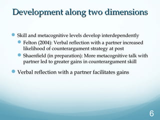  Skill and metacognitive levels develop interdependentlySkill and metacognitive levels develop interdependently
Felton (2004): Verbal reflection with a partner increasedFelton (2004): Verbal reflection with a partner increased
likelihood of counterargument strategy at postlikelihood of counterargument strategy at post
Shaenfield (in preparation): More metacognitive talk withShaenfield (in preparation): More metacognitive talk with
partner led to greater gains in counterargument skillpartner led to greater gains in counterargument skill
Verbal reflection with a partner facilitates gainsVerbal reflection with a partner facilitates gains
Development along two dimensionsDevelopment along two dimensions
6
 
