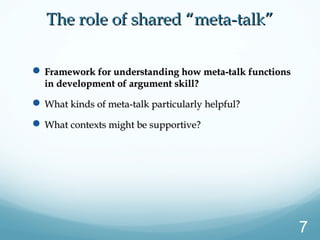 The role of shared “meta-talk”The role of shared “meta-talk”
 Framework for understanding how meta-talk functionsFramework for understanding how meta-talk functions
in development of argument skill?in development of argument skill?
 What kinds of meta-talk particularly helpful?What kinds of meta-talk particularly helpful?
 What contexts might be supportive?What contexts might be supportive?
7
 