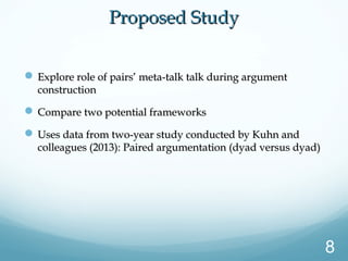 Proposed StudyProposed Study
 Explore role of pairs’ meta-talk talk during argumentExplore role of pairs’ meta-talk talk during argument
constructionconstruction
 Compare two potential frameworksCompare two potential frameworks
 Uses data from two-year study conducted by Kuhn andUses data from two-year study conducted by Kuhn and
colleagues (2013): Paired argumentation (dyad versus dyad)colleagues (2013): Paired argumentation (dyad versus dyad)
8
 