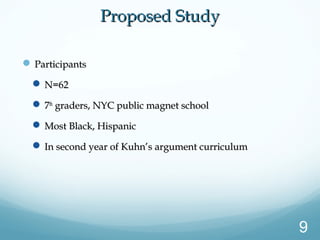  ParticipantsParticipants
 N=62N=62
 77thth
graders, NYC public magnet schoolgraders, NYC public magnet school
 Most Black, HispanicMost Black, Hispanic
 In second year of Kuhn’s argument curriculumIn second year of Kuhn’s argument curriculum
Proposed StudyProposed Study
9
 