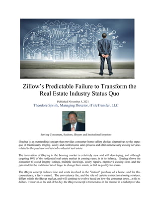 Zillow’s Predictable Failure to Transform the
Real Estate Industry Status Quo
Published November 5, 2021
Theodore Sprink, Managing Director, iTitleTransfer, LLC
Serving Consumers, Realtors, iBuyers and Institutional Investors
iBuying is an outstanding concept that provides consumer home-sellers choice; alternatives to the status
quo of traditionally lengthy, costly and cumbersome sales process and often unnecessary closing services
related to the purchase and sale of residential real estate.
The innovation of iBuying in the housing market is relatively new and still developing, and although
targeting 10% of the residential real estate market in coming years, is in its infancy. iBuying allows the
consumer to avoid lengthy listings, multiple showings, costly repairs, expensive closing costs and the
potential for the traditional retail buyer to change their minds, or fail to qualify for a loan.
The iBuyer concept reduces time and costs involved in the "instant" purchase of a home, and for this
convenience, a fee is earned. The convenience fee, and the role of certain transaction-closing services,
differs within the iBuyer market, and will continue to evolve based on how the consumer votes…with its
dollars. However, at the end of the day, the iBuyer concept is tremendous in the manner in which it provides
 