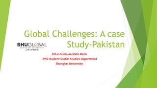Global Challenges: A case
Study-Pakistan
Zill-e-huma Mustafa Malik
–PhD student Global Studies department
Shanghai University
 