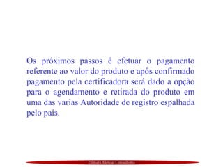 Zilmara Alencar Consultoria
Os próximos passos é efetuar o pagamento
referente ao valor do produto e após confirmado
pagamento pela certificadora será dado a opção
para o agendamento e retirada do produto em
uma das varias Autoridade de registro espalhada
pelo país.
 