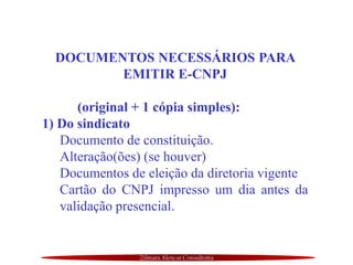 Zilmara Alencar Consultoria
DOCUMENTOS NECESSÁRIOS PARA
EMITIR E-CNPJ
(original + 1 cópia simples):
1) Do sindicato
Documento de constituição.
Alteração(ões) (se houver)
Documentos de eleição da diretoria vigente
Cartão do CNPJ impresso um dia antes da
validação presencial.
 