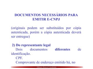 Zilmara Alencar Consultoria
DOCUMENTOS NECESSÁRIOS PARA
EMITIR E-CNPJ
(originais podem ser substituídos por cópia
autenticada, porém a cópia autenticada deverá
ser entregue)
2) Do representante legal
Dois documentos diferentes de
identificação.
CPF.
Comprovante de endereço emitido há, no
 