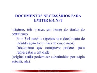 Zilmara Alencar Consultoria
DOCUMENTOS NECESSÁRIOS PARA
EMITIR E-CNPJ
máximo, três meses, em nome do titular do
certificado.
Foto 3x4 recente (apenas se o documento de
identificação tiver mais de cinco anos).
Documento que comprove poderes para
representar a entidade.
(originais não podem ser substituídos por cópia
autenticada)
 