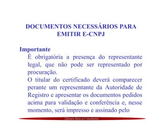 Zilmara Alencar Consultoria
DOCUMENTOS NECESSÁRIOS PARA
EMITIR E-CNPJ
Importante
É obrigatória a presença do representante
legal, que não pode ser representado por
procuração.
O titular do certificado deverá comparecer
perante um representante da Autoridade de
Registro e apresentar os documentos pedidos
acima para validação e conferência e, nesse
momento, será impresso e assinado pelo
 