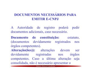 Zilmara Alencar Consultoria
DOCUMENTOS NECESSÁRIOS PARA
EMITIR E-CNPJ
A Autoridade de registro poderá pedir
documentos adicionais, caso necessário.
Documento de constituição: estatuto,
(documentos devidamente registrados nos
órgãos competentes).
Alteração(ões)): alterações devem ser
devidamente registradas nos órgãos
competentes. Caso a última alteração seja
consolidada, não é necessário apresentar o
 