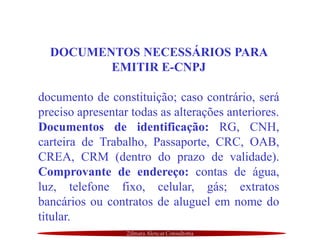 Zilmara Alencar Consultoria
DOCUMENTOS NECESSÁRIOS PARA
EMITIR E-CNPJ
documento de constituição; caso contrário, será
preciso apresentar todas as alterações anteriores.
Documentos de identificação: RG, CNH,
carteira de Trabalho, Passaporte, CRC, OAB,
CREA, CRM (dentro do prazo de validade).
Comprovante de endereço: contas de água,
luz, telefone fixo, celular, gás; extratos
bancários ou contratos de aluguel em nome do
titular.
 